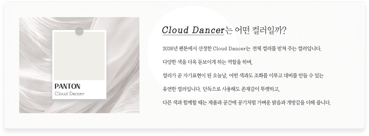 Cloud Dancer�� � �÷��ϱ�? // 2026�� ���濡�� ������ Cloud Dancer�� ��ü �÷��� ���� �ִ� �÷��Դϴ�. �پ��� ���� ���� �����̰� �ϴ� ������ �ϸ�, �÷��� �� �ڱ�ǥ���� �� ���ó�, � ������ ��ȭ�� �̷�� ��� ���� �� �ִ� ������ �÷��Դϴ�. �ܵ����� ����ص� ���簨�� �ѷ��ϰ�, �ٸ� ���� �Բ��� ���� ��ǰ�� ������ ����ó�� ������ ������ ���氨�� ���� �ݴϴ�.